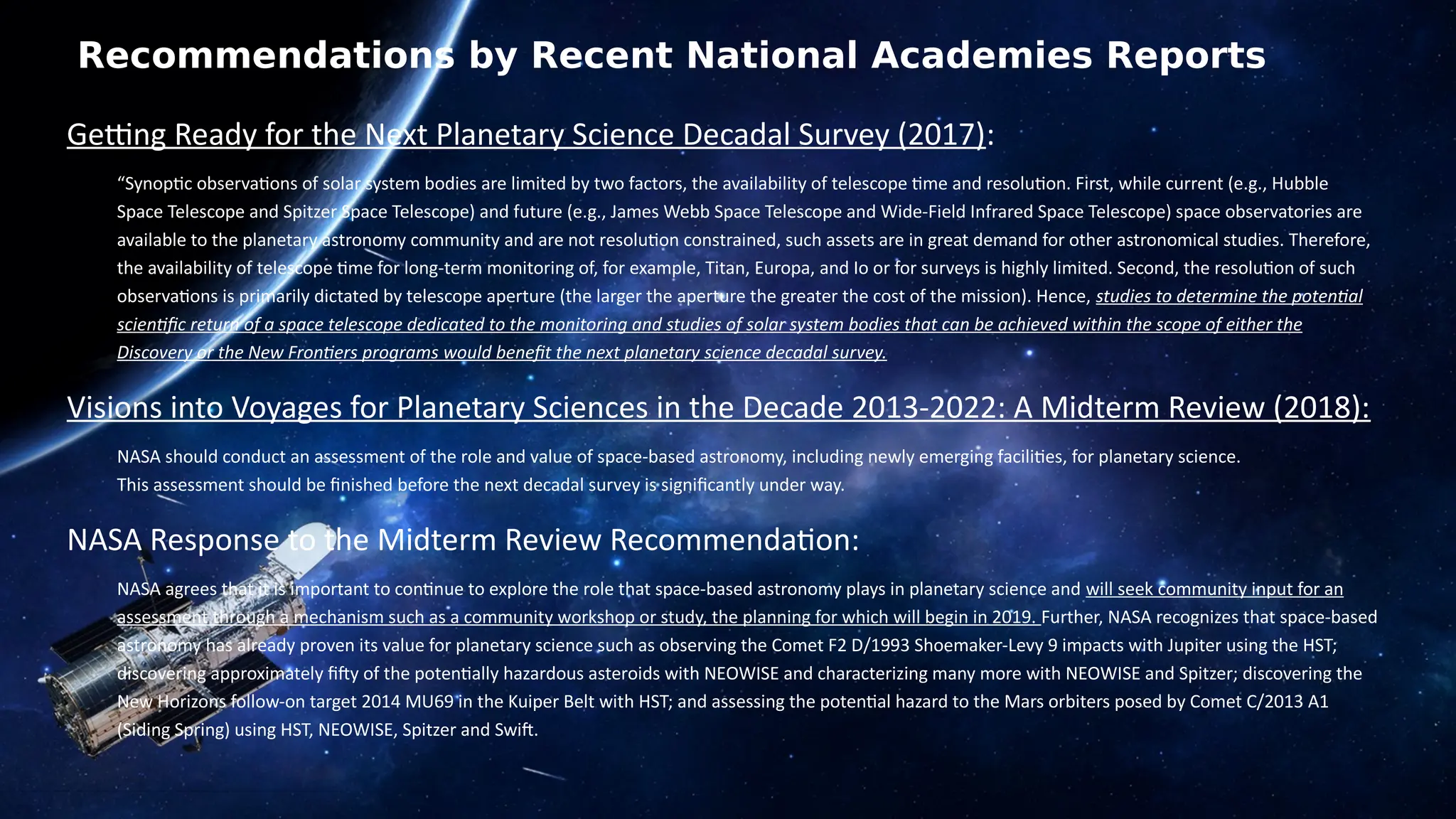 Recommendations by Recent National Academies Reports
Getting Ready for the Next Planetary Science Decadal Survey (2017):
“Synoptic observations of solar system bodies are limited by two factors, the availability of telescope time and resolution. First, while current (e.g., Hubble
Space Telescope and Spitzer Space Telescope) and future (e.g., James Webb Space Telescope and Wide-Field Infrared Space Telescope) space observatories are
available to the planetary astronomy community and are not resolution constrained, such assets are in great demand for other astronomical studies. Therefore,
the availability of telescope time for long-term monitoring of, for example, Titan, Europa, and Io or for surveys is highly limited. Second, the resolution of such
observations is primarily dictated by telescope aperture (the larger the aperture the greater the cost of the mission). Hence, studies to determine the potential
scientific return of a space telescope dedicated to the monitoring and studies of solar system bodies that can be achieved within the scope of either the
Discovery or the New Frontiers programs would benefit the next planetary science decadal survey.
Visions into Voyages for Planetary Sciences in the Decade 2013-2022: A Midterm Review (2018):
NASA should conduct an assessment of the role and value of space-based astronomy, including newly emerging facilities, for planetary science.
This assessment should be finished before the next decadal survey is significantly under way.
NASA Response to the Midterm Review Recommendation:
NASA agrees that it is important to continue to explore the role that space-based astronomy plays in planetary science and will seek community input for an
assessment through a mechanism such as a community workshop or study, the planning for which will begin in 2019. Further, NASA recognizes that space-based
astronomy has already proven its value for planetary science such as observing the Comet F2 D/1993 Shoemaker-Levy 9 impacts with Jupiter using the HST;
discovering approximately fifty of the potentially hazardous asteroids with NEOWISE and characterizing many more with NEOWISE and Spitzer; discovering the
New Horizons follow-on target 2014 MU69 in the Kuiper Belt with HST; and assessing the potential hazard to the Mars orbiters posed by Comet C/2013 A1
(Siding Spring) using HST, NEOWISE, Spitzer and Swift.
 