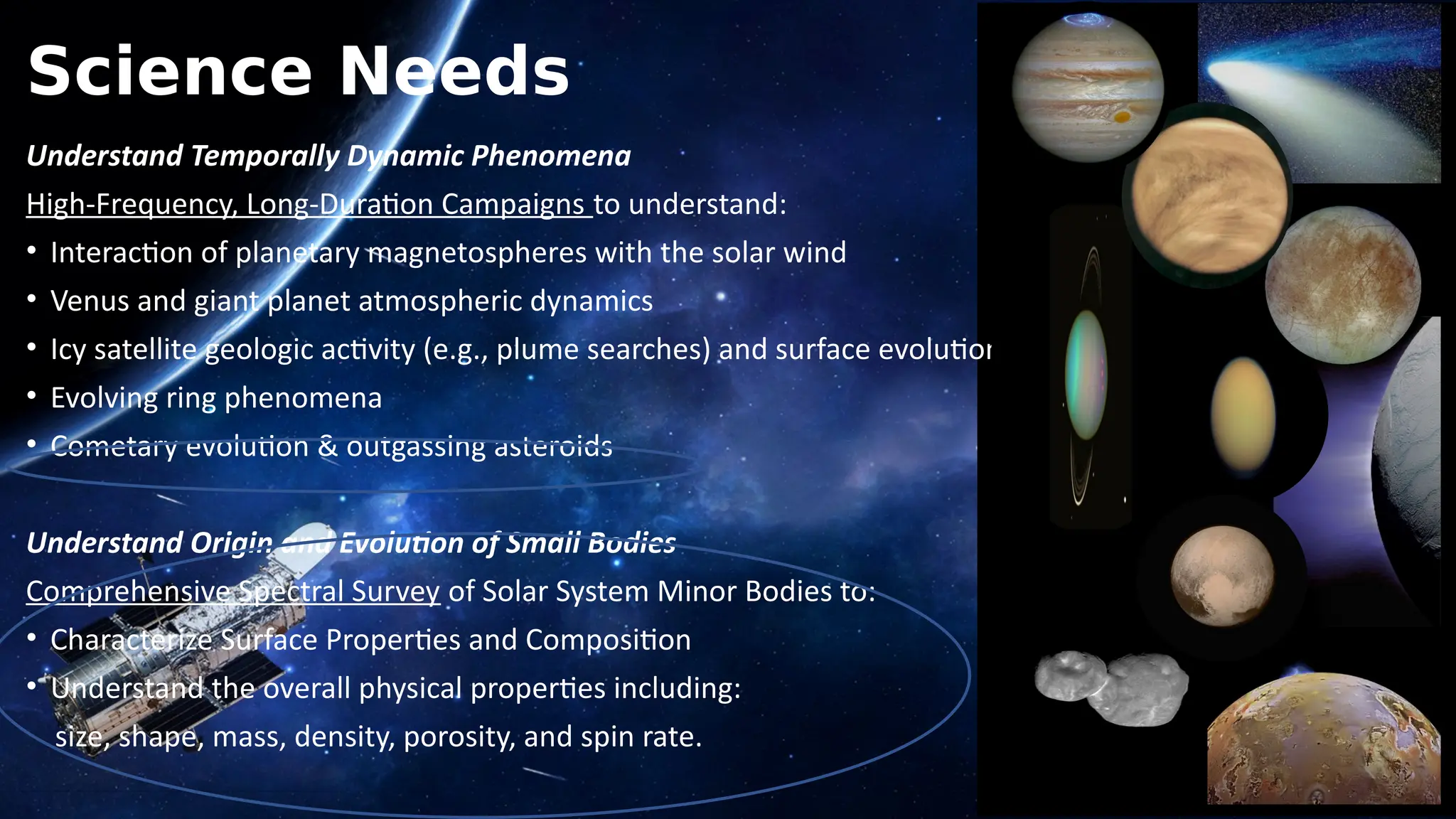 Science Needs
Understand Temporally Dynamic Phenomena
High-Frequency, Long-Duration Campaigns to understand:
• Interaction of planetary magnetospheres with the solar wind
• Venus and giant planet atmospheric dynamics
• Icy satellite geologic activity (e.g., plume searches) and surface evolution
• Evolving ring phenomena
• Cometary evolution & outgassing asteroids
Understand Origin and Evolution of Small Bodies
Comprehensive Spectral Survey of Solar System Minor Bodies to:
• Characterize Surface Properties and Composition
• Understand the overall physical properties including:
size, shape, mass, density, porosity, and spin rate.
 