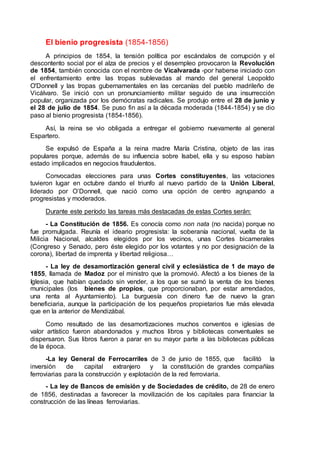 El bienio progresista (1854-1856)
A principios de 1854, la tensión política por escándalos de corrupción y el
descontento social por el alza de precios y el desempleo provocaron la Revolución
de 1854, también conocida con el nombre de Vicalvarada -por haberse iniciado con
el enfrentamiento entre las tropas sublevadas al mando del general Leopoldo
O'Donnell y las tropas gubernamentales en las cercanías del pueblo madrileño de
Vicálvaro. Se inició con un pronunciamiento militar seguido de una insurrección
popular, organizada por los demócratas radicales. Se produjo entre el 28 de junio y
el 28 de julio de 1854. Se puso fin así a la década moderada (1844-1854) y se dio
paso al bienio progresista (1854-1856).
Así, la reina se vio obligada a entregar el gobierno nuevamente al general
Espartero.
Se expulsó de España a la reina madre María Cristina, objeto de las iras
populares porque, además de su influencia sobre Isabel, ella y su esposo habían
estado implicados en negocios fraudulentos.
Convocadas elecciones para unas Cortes constituyentes, las votaciones
tuvieron lugar en octubre dando el triunfo al nuevo partido de la Unión Liberal,
liderado por O’Donnell, que nació como una opción de centro agrupando a
progresistas y moderados.
Durante este período las tareas más destacadas de estas Cortes serán:
- La Constitución de 1856. Es conocía como non nata (no nacida) porque no
fue promulgada. Reunía el ideario progresista: la soberanía nacional, vuelta de la
Milicia Nacional, alcaldes elegidos por los vecinos, unas Cortes bicamerales
(Congreso y Senado, pero éste elegido por los votantes y no por designación de la
corona), libertad de imprenta y libertad religiosa…
- La ley de desamortización general civil y eclesiástica de 1 de mayo de
1855, llamada de Madoz por el ministro que la promovió. Afectó a los bienes de la
Iglesia, que habían quedado sin vender, a los que se sumó la venta de los bienes
municipales (los bienes de propios, que proporcionaban, por estar arrendados,
una renta al Ayuntamiento). La burguesía con dinero fue de nuevo la gran
beneficiaria, aunque la participación de los pequeños propietarios fue más elevada
que en la anterior de Mendizábal.
Como resultado de las desamortizaciones muchos conventos e iglesias de
valor artístico fueron abandonados y muchos libros y bibliotecas conventuales se
dispersaron. Sus libros fueron a parar en su mayor parte a las bibliotecas públicas
de la época.
-La ley General de Ferrocarriles de 3 de junio de 1855, que facilitó la
inversión de capital extranjero y la constitución de grandes compañías
ferroviarias para la construcción y explotación de la red ferroviaria.
- La ley de Bancos de emisión y de Sociedades de crédito, de 28 de enero
de 1856, destinadas a favorecer la movilización de los capitales para financiar la
construcción de las líneas ferroviarias.
 