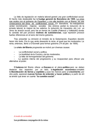 La falta de legislación en materia laboral generó una gran conflictividad social.
El hecho más destacable fue la huelga general de Barcelona de 1855. La crisis
que acaba con el gobierno de Espartero, y con ella también con el Bienio, es una
consecuencia del clima de conflictividad social. En Barcelona, los trabajadores
venían reivindicando mejoras sociales (los obreros pedían la reducción de la
jornada laboral, la mejora de los salarios, la reducción de impuestos, etc.) en un
clima de tensión social, pero fue en tierras de Castilla (Palencia y Valladolid) donde
la carestía del pan provocó motines de subsistencias, cuya represión provocó
fuertes diferencias en el seno del mismo gobierno.
Tras presentar su dimisión el ministro de la Gobernación, Espartero decidió
hacer otro tanto. Era lo que venía deseando la reina, al igual que los moderados. La
reina, entonces, llamó a O’Donnell para formar gobierno (14 de julio de 1856).
La crisis del Bienio progresista se motivó por diversas causas:
- La conflictividad social y política.
- La hostilidad de la Corona y de los moderados.
- La falta de homogeneidad del gobierno.
- La quiebra interna del progresismo y su incapacidad para ofrecer una
alternativa al poder.
El balance del Bienio ofrece un fracaso en el plano político pero se deben
destacar dos aspectos: por un lado, la legislación económica completó
la liberalización de tierras y capitales y puso los marcos para un crecimiento; por
otra parte, aparecen nuevas formas de entender y hacer política y a partir de ahí
se tendrá que tener en cuenta “la cuestión social”.
A modo de curiosidad
Los problemas conyugales de la reina
 