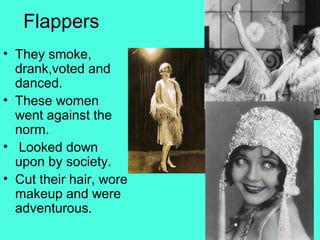 Flappers
• They smoke,
drank,voted and
danced.
• These women
went against the
norm.
• Looked down
upon by society.
• Cut their hair, wore
makeup and were
adventurous.
 