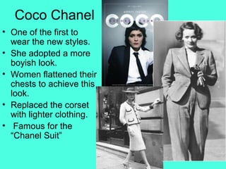 Coco Chanel
• One of the first to
wear the new styles.
• She adopted a more
boyish look.
• Women flattened their
chests to achieve this
look.
• Replaced the corset
with lighter clothing.
• Famous for the
“Chanel Suit”
 
