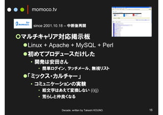 momoco.tv


  since 2001.10.18 – 中断後再開


マルチキャリア対応掲示板
 Linux + Apache + MySQL + Perl
 初めてプロデュースだけした
 • 開発は安田さん
    • 簡単ログイン、ヲッチメール、無視リスト
 「ミックス・カルチャー」
 • コミュニケーションの実験
    • 絵文字はあえて変換しない (i)(j)
    • 荒らしと仲良くなる


              Decade, written by Takeshi KOUNO.   16
 