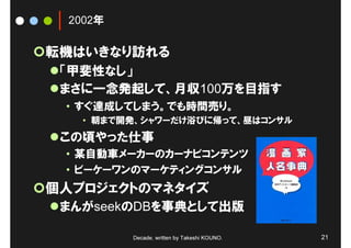 2002年

転機はいきなり訪れる
 「甲斐性なし」
 まさに一念発起して、月収100万を目指す
 • すぐ達成してしまう。でも時間売り。
   • 朝まで開発、シャワーだけ浴びに帰って、昼はコンサル
 この頃やった仕事
 • 某自動車メーカーのカーナビコンテンツ
 • ビーケーワンのマーケティングコンサル
個人プロジェクトのマネタイズ
 まんがseekのDBを事典として出版

         Decade, written by Takeshi KOUNO.   21
 