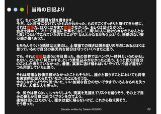 当時の日記より
さて。ちょっと真面目な話を書きます。
今日、ふと自分に欠けていたものがわかった。ものすごくすっきりと降りてきた感じ。
それは覚悟だ。ぼくには今まで覚悟がなかった。もしくは足りなかった。
会社を辞めて、フリーで適当に仕事をこなして、周りの人に助けられながらなんとな
く食いつないでこれていたのでどこかで「なんとかなるだろう」という、根拠のない安
心感が強くあった。
もちろんそういう感情は大事だし、土壇場での強さは開き直りの早さにあるとぼくは
思っているので自分の楽天的な部分は守っていくべきだと思う。
でも、それと覚悟は違うと今日思った。他の世界ではハングリー精神というのかもし
れない、とにかく「何とかする」という意気込みがなかったと思う。もっと言えば自分
のことしか考えていなかった。最悪、実家に逃げ帰ればいいやっていう逃げ道をい
つも用意していたと思う。
それは明確な数値目標がなかったこともそうだし、誰かと暮らすことにおいても将来
を現実的に捉えられていなかったこともそうだ。
今さらながらようやく気づいた。いい加減な自分のせいで今までいろんなものを失っ
てきた。大事な人も失った。
今、気分は悪くない。しっかりしよう。現実を見据えてリスクを減らそう、その上で自
分の夢とか目標に近づくプランを立てよう。
後悔は先に立たないし、覆水は盆に帰らないけど、これから取り戻そう。
そう思った。
             Decade, written by Takeshi KOUNO.   22
 