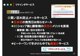 リマインダサービス


   since 2003.7.23


買い忘れ防止メールサービス
 日本初の発売日お知らせメール
 ECショップ側と顧客側の双方のメリットを実現
 • 顧客側：買い忘れを防げる
   • 予約じゃないから、町の本屋で買ってもいい自由度
 • EC側：初回発注数の精度が上がる
   • 受注予測のデータとしては相当精度が高かった
 ビーケーワンで手がけた中でも最高のサービス


              Decade, written by Takeshi KOUNO.   25
 