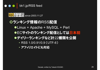bk1.jp/RSS feed


     since 2003.11.27

ランキング情報のRSS配信
 Linux + Apache + MySQL + Perl
 ECサイトのランキング配信としては日本初
 デイリーランキングなど計22種類を公開
 • RSS 1.0/0.91/0.9 （UTF-8）
 • アフィリエイトにも対応




                Decade, written by Takeshi KOUNO.   26
 
