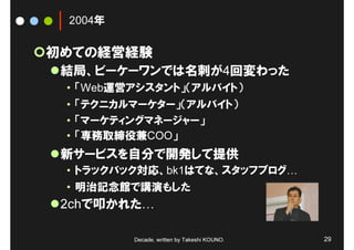 2004年

初めての経営経験
 結局、ビーケーワンでは名刺が4回変わった
 • 「Web運営アシスタント」（アルバイト）
 • 「テクニカルマーケター」（アルバイト）
 • 「マーケティングマネージャー」
 • 「専務取締役兼COO」
 新サービスを自分で開発して提供
 • トラックバック対応、bk1はてな、スタッフブログ
 • 明治記念館で講演もした
 2chで叩かれた

         Decade, written by Takeshi KOUNO.   29
 