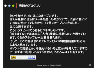 当時のブログより


というわけで、bk1はてなオープンです。
ぼくが最初に彼らにメールを送ったのが5/27で、渋谷に会いに
いったのが6/11でしたから、1ヶ月でオープンできました。
はてな速すぎです。
こういうスピードでうちもビジネスしたいです。
「bk1はてな」では本当に「人力」検索に挑戦したいと思ってい
ます。うちのスタッフも一生懸命答えます。
そして、そこで蓄積されたナレッジをbk1の検索結果にも応用
しようと思っています。
ポイントの交換とか、今後もいろいろと広がりを考えていますの
で、まずはご利用してみてください。もちろんぼくも答えます。



          Decade, written by Takeshi KOUNO.   33
 