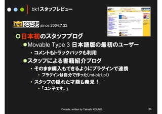 bk1スタッフレビュー


    since 2004.7.22


日本初のスタッフブログ
 Movable Type 3 日本語版の最初のユーザー
 • コメントもトラックバックも利用
 スタッフによる書籍紹介ブログ
 • そのまま購入もできるようにプラグインで連携
   • プラグインは自分で作った（mt-bk1.pl）
 • スタッフの隠れた才能も発見！
   • 「ユン子です。」



               Decade, written by Takeshi KOUNO.   34
 