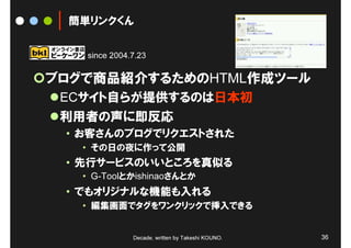 簡単リンクくん


   since 2004.7.23

ブログで商品紹介するためのHTML作成ツール
 ECサイト自らが提供するのは日本初
 利用者の声に即反応
 • お客さんのブログでリクエストされた
   • その日の夜に作って公開
 • 先行サービスのいいところを真似る
   • G-Toolとかishinaoさんとか
 • でもオリジナルな機能も入れる
   • 編集画面でタグをワンクリックで挿入できる


              Decade, written by Takeshi KOUNO.   36
 
