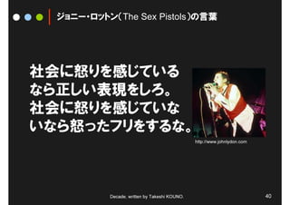 ジョニー・ロットン（The Sex Pistols）の言葉




社会に怒りを感じている
なら正しい表現をしろ。
社会に怒りを感じていな
いなら怒ったフリをするな。
                                               http://www.johnlydon.com




           Decade, written by Takeshi KOUNO.                              40
 
