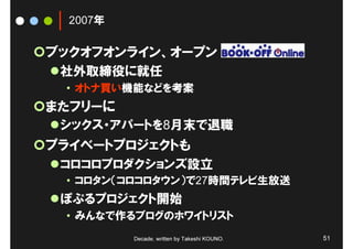 2007年

ブックオフオンライン、オープン
 社外取締役に就任
 • オトナ買い機能などを考案
またフリーに
 シックス・アパートを8月末で退職
プライベートプロジェクトも
 コロコロプロダクションズ設立
 • コロタン（コロコロタウン）で27時間テレビ生放送
 ぽぷるプロジェクト開始
 • みんなで作るブログのホワイトリスト
          Decade, written by Takeshi KOUNO.   51
 