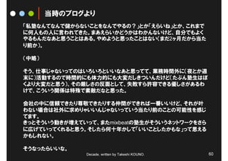 当時のブログより
「私塾なんてなんで儲からないことをなんでやるの？」とか「えらいね」とか、これまで
に何人もの人に言われてきた。まあえらいかどうかはわかんないけど、自分でもよく
やるもんだなあと思うことはある。やめようと思ったことはない（まだ2ヶ月だから当た
り前か）。

（中略）

そう、仕事じゃないってのはいろいろといいなあと思ってて、業務時間外に（夜とか週
末に）活動するので時間的にも体力的にも大変だしきついんだけど（たぶん塾生はぼ
くより大変だと思う）、その厳しさの反面として、失敗すら許容できる優しさがあるわ
けで、こういう関係は特殊で素敵だなと思った。

会社の中に信頼できたり尊敬できたりする仲間ができれば一番いいけど、それが叶
わない場合は社外に求めりゃいいんじゃないっていう当たり前のことの可能性を感じ
てます。
きっとそういう動きが増えていって、またmixbeatの塾生がそういうネットワークをさら
に広げていってくれると思う。そしたら何十年かして「いいことしたかもな」って思える
かもしれない。


                                                  60
そうなったらいいな。
              Decade, written by Takeshi KOUNO.
 