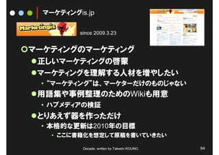 マーケティングis.jp

          since 2009.3.23


マーケティングのマーケティング
 正しいマーケティングの啓蒙
 マーケティングを理解する人材を増やしたい
 • “マーケティング”は、マーケターだけのものじゃない
 用語集や事例整理のためのWikiも用意
 • ハブメディアの検証
 とりあえず器を作っただけ
 • 本格的な更新は2010年の目標
    • ここに書籍化を想定して原稿を書いていきたい

           Decade, written by Takeshi KOUNO.   64
 