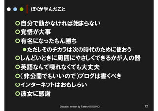 ぼくが学んだこと

自分で動かなければ始まらない
覚悟が大事
有名になったもん勝ち
 ただしそのチカラは次の時代のために使おう
しんどいときに周囲にやさしくできるかが人の器
英語なんて喋れなくても大丈夫
（非公開でもいいので）ブログは書くべき
インターネットはおもしろい
彼女に感謝
       Decade, written by Takeshi KOUNO.   72
 