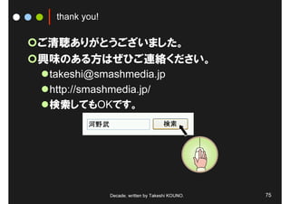 thank you!

ご清聴ありがとうございました。
興味のある方はぜひご連絡ください。
 takeshi@smashmedia.jp
 http://smashmedia.jp/
 検索してもOKです。




               Decade, written by Takeshi KOUNO.   75
 