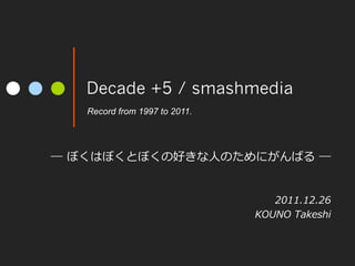 Decade +5 / smashmedia
   Record from 1997 to 2011.	




―  ぼくはぼくとぼくの好きな⼈人のためにがんばる  ―


                                    2011.12.26
                                 KOUNO  Takeshi
 