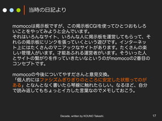 当時の⽇日記より
momocoは掲示板ですが、この掲示板CGIを使ってひとつおもしろ
いことをやってみようと企んでいます。
それはいろんなサイト、いろんな人に掲示板を運営してもらって、そ
れらの掲示板にリンクを張っていくという遊びです。インターネッ
ト上にはたくさんのマニアックなサイトがあります。たくさんの楽
しい管理人がいます。才能あふれる運営者がいます。そういった人
とサイトの繋がりを作っていきたいなというのがmomocoの2番目の
コンセプトです。
momocoの今後についてやすださんと意見交換。
「個人的にはファシズムぎりぎりのところに安定した状態ってのが
ある」となんとなく書いたら琴線に触れたらしい。なるほど、自分
で読み返してもちょっとイカした言葉なのでメモしておこう。

Decade, written by KOUNO Takeshi.

17

 