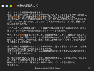 当時の⽇日記より
さて。ちょっと真面目な話を書きます。
今日、ふと自分に欠けていたものがわかった。ものすごくすっきりと降りてきた感じ。
それは覚悟だ。ぼくには今まで覚悟がなかった。もしくは足りなかった。
会社を辞めて、フリーで適当に仕事をこなして、周りの人に助けられながらなんとな
く食いつないでこれていたのでどこかで「なんとかなるだろう」という、根拠のない
安心感が強くあった。
もちろんそういう感情は大事だし、土壇場での強さは開き直りの早さにあるとぼくは
思っているので自分の楽天的な部分は守っていくべきだと思う。
でも、それと覚悟は違うと今日思った。他の世界ではハングリー精神というのかもし
れない、とにかく「何とかする」という意気込みがなかったと思う。もっと言えば自
分のことしか考えていなかった。最悪、実家に逃げ帰ればいいやっていう逃げ道をい
つも用意していたと思う。
それは明確な数値目標がなかったこともそうだし、誰かと暮らすことにおいても将来
を現実的に捉えられていなかったこともそうだ。
今さらながらようやく気づいた。いい加減な自分のせいで今までいろんなものを失っ
てきた。大事な人も失った。
今、気分は悪くない。しっかりしよう。現実を見据えてリスクを減らそう、その上で
自分の夢とか目標に近づくプランを立てよう。
後悔は先に立たないし、覆水は盆に帰らないけど、これから取り戻そう。
そう思った。
Decade, written by KOUNO Takeshi.

21

 