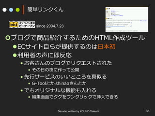 簡単リンクくん
since 2004.7.23

¢ ブログで商品紹介するためのHTML作成ツール
l ECサイト⾃自らが提供するのは⽇日本初
l 利利⽤用者の声に即反応
• お客さんのブログでリクエストされた
•  その⽇日の夜に作って公開

• 先⾏行行サービスのいいところを真似る
•  G-‐‑‒Toolとかishinaoさんとか

• でもオリジナルな機能も⼊入れる

•  編集画⾯面でタグをワンクリックで挿⼊入できる
Decade, written by KOUNO Takeshi.

35

 