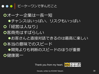 ビーケーワンで学んだこと

¢ オーナー企業は⼀一⻑⾧長⼀一短

l チャンスはいっぱい、リスクもいっぱい

¢ 「経営は⼈人なり」
¢ 客商売はすばらしい

l お客さんと直接対話できるのは最⾼高に楽しい

¢ 本当の意味でのスピード

l 開発よりも判断のスピードのほうが重要

¢ 健康第⼀一

Thank you from my heart.
Decade, written by KOUNO Takeshi.

38

 