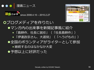 漫画ニュース
since 2008.4.10 – 2010.2.27

¢ ブログメディアを作りたい

l マンガ内の出来事を新聞記事⾵風に紹介

• 「島耕作、社⻑⾧長に就任」（「社⻑⾧長島耕作」）
• 「伊達政宗さん、⼤大遅刻」（「へうげもの」）

l 全国のボランティアがライターとして参加
• 継続するのはなかなか⼤大変

l 予想以上に好評だった

Decade, written by KOUNO Takeshi.

56

 