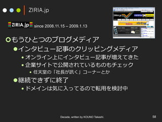 ZIRIA.jp
since 2008.11.15 – 2009.1.13

¢ もうひとつのブログメディア

l インタビュー記事のクリッピングメディア

• オンライン上にインタビュー記事が増えてきた
• 企業サイトで公開されているものもチェック
•  任天堂の「社⻑⾧長が訊く」コーナーとか

l 継続できずに終了了

• ドメインは気に⼊入ってるので転⽤用を検討中

Decade, written by KOUNO Takeshi.

58

 
