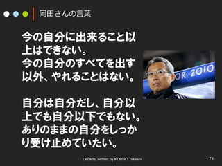 岡⽥田さんの⾔言葉葉

今の自分に出来ること以
上はできない。
今の自分のすべてを出す
以外、やれることはない。
自分は自分だし、自分以
上でも自分以下でもない。
ありのままの自分をしっか
り受け止めていたい。
Decade, written by KOUNO Takeshi.

71

 