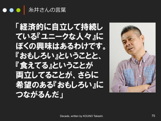 ⽷糸井さんの⾔言葉葉

「経済的に自立して持続し
ている『ユニークな人々』に
ぼくの興味はあるわけです。
『おもしろい』ということと、
『食えてる』ということが
両立してることが、さらに
希望のある『おもしろい』に
つながるんだ」
Decade, written by KOUNO Takeshi.

75

 