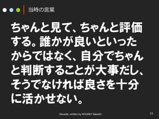 当時の⾔言葉葉

ちゃんと見て、ちゃんと評価
する。誰かが良いといった
からではなく、自分でちゃん
と判断することが大事だし、
そうでなければ良さを十分
に活かせない。
Decade, written by KOUNO Takeshi.

77

 