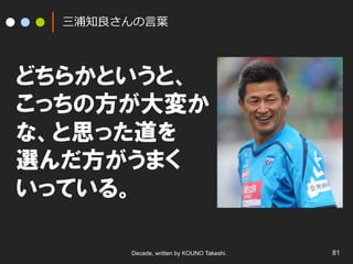 三浦知良良さんの⾔言葉葉

どちらかというと、
こっちの方が大変か
な、と思った道を
選んだ方がうまく
いっている。
Decade, written by KOUNO Takeshi.

81

 