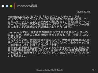 Decade, written by KOUNO Takeshi. 16
momoco?
momoco.tvΥ󥻥ץȤϡߥå?`Ǥ
ѥ`ȥ``Ͻ}֤ʤɤӰ푤⤢ꡢ
ߥ˥`Τ귽󤭤ʤޤ뤤ϥ`
`ȡäƤߤƤsꥢˤä΢ʥ`
ڤޤϕrĻ`Ǥäꤷޤ
momoco.tvǤϡޤޤʭh饢``
ߤʤ󤬡Է֤ĻŤ֤äZ롸ṩ
ȿޤ
ˤνĻν뤳Ȥǡggʤɱ
󥿩`ͥåȤƤϤäĤΥåפ
һݤ˽ƤޤǤޤ
ޤgF뤿˥ѥȥ`Τ٤Ƥˌꤷ
ʾCGIԤ_kޤˤCGIo䲼
Ȥˤꡢ֥ȤΥޥꥢХååפ
ȿޤ
2001.10.18
 