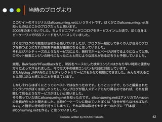 Decade, written by KOUNO Takeshi. 42
rΥ֥
ΥȤΥꥸʥallconsuming.netȤȤǤܤallconsuming.net
֪äΤϤɤΥ֥ä˼ޤ
2003ĩ餤Ǥ礦ɥ˥եƥ򥵩`ӥ󤷤핤ǡܤ
ө``RSSե`ɤ`Ƥޤ
ܤϥ֥οԤϵФƤޤ֥һ㻯ƶयˤԷ֤Υ֥
֤Ĥ褦ˤʤЗ侎Ҫˤʤ˼äƤޤ
ϥƥ`Τ褦ʥ`ӥˤꡢoϤǥ۩`ک`֤Ƥ褦ˤʤäԽ
ܥåȗ󥸥ΕrˤʤäȤͬ褦줬뤷Ƥޤ
gHBulkfeedsFeedBackʤɡRSS٩`ˤ󥸥Ϥʤ礤rڤ˃
ˤäޤǤϴ֤Η󥸥RSSˌꤷƤޤ
ޤMyblog JAPANΤ褦ʥǥ쥯ȥꥵ`ӥ⤫ʤڤˤǤޤߤʿ뤳
ȤͬʤȸФȤҙƤޤ
ϤܤˤȤäƤΥ٥ȤǤϤʤäΤǤäȥ˥åǡäȾ줿
ƥĤܤϤۤä⤷֥˥ǥˤʤäΤǤС
Ҋ褦ʥ`ӥۤ˼ޤ
˼äƤ핤allconsuming.net֪äΤǤallconsuming.netϥꥫAmazon
Täޤrө``ڤƤܤϡԷ֤ʤФʤ
ʤȄ֤ʹФ֤äƤޤäơԽȡĤ䥻ߥʩ`ΤӤˡձ
allconsuming.net롹ԤäƤޤ
 