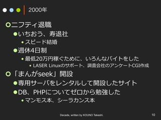 2000年
¢ ニフティ退職
l いちおう、寿退社
• スピード結婚
l 週休4⽇制
• 最低20万円稼ぐために、いろんなバイトをした
•  LASER Linuxのサポート、調査会社のアンケートCGI作成
¢ 「まんがseek」開設
l 専⽤サーバをレンタルして開設したサイト
l DB、PHPについてゼロから勉強した
• マンモス本、シーラカンス本
Decade, written by KOUNO Takeshi. 10
 