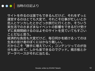 Decade, written by KOUNO Takeshi. 12
当時の⽇記より
サイトを作るのは誰でもできるんだけど、それをずっと
運営するのはとても大変で、それこそ仕事が忙しいとか
恋人とケンカしたとかどっか旅行に行くとか、そういう
実生活でのさまざまなイベントの影響をできるだけ受け
ずに長期間続けるのはよそのサイトを見ていてもすごい
ことだなと思う。
経済的な負担も大変だけど、毎日何かを続けるってのは
生来の怠け者のぼくにはかなり難しい。
だからこそ「勝手に増えていく」コンテンツってのが自
分も楽しめて、しかも楽できるのでグッド。掲示板とか
データベースがそれに当たる。
 