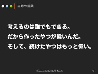 Decade, written by KOUNO Takeshi. 13
当時の⾔葉
考えるのは誰でもできる。
だから作ったやつが偉いんだ。
そして、続けたやつはもっと偉い。
 
