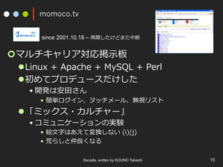 momoco.tv
¢ マルチキャリア対応掲⽰板
l Linux + Apache + MySQL + Perl
l 初めてプロデュースだけした
• 開発は安⽥さん
•  簡単ログイン、ヲッチメール、無視リスト
l 「ミックス・カルチャー」
• コミュニケーションの実験
•  絵⽂字はあえて変換しない (i)(j)
•  荒らしと仲良くなる
Decade, written by KOUNO Takeshi. 15
since 2001.10.18 – 再開したけどまた中断
 