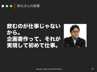 Decade, written by KOUNO Takeshi. 19
秋元さんの⾔葉
飲むのが仕事じゃない
から。
企画書作って、それが
実現して初めて仕事。
 