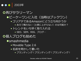 Decade, written by KOUNO Takeshi. 23
2003年
¢ 再びサラリーマン
l ビーケーワンに⼊社（当時はブックワン）
• ゴリアテであるAmazonにどう⽴ち向かうか
•  あえて戦わない（⼟俵に上がらない）のは可能か？
• トレンドをいち早く取り⼊れる
•  SEO、SEM、RSS、ブログ…
¢ 個⼈ブログも始めた
l smashmedia
• Movable Type 2.6
• 名前を明かして書いた
•  ブランディング！ブランディング！ブランディング！
 