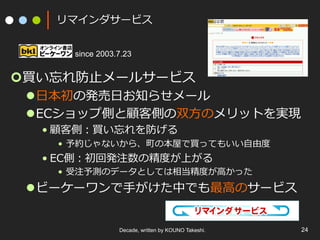 リマインダサービス
¢ 買い忘れ防⽌メールサービス
l ⽇本初の発売⽇お知らせメール
l ECショップ側と顧客側の双⽅のメリットを実現
• 顧客側：買い忘れを防げる
•  予約じゃないから、町の本屋で買ってもいい⾃由度
• EC側：初回発注数の精度が上がる
•  受注予測のデータとしては相当精度が⾼かった
l ビーケーワンで⼿がけた中でも最⾼のサービス
Decade, written by KOUNO Takeshi. 24
since 2003.7.23
 