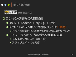 bk1 RSS feed
¢ ランキング情報のRSS配信
l Linux + Apache + MySQL + Perl
l ECサイトのランキング配信としては⽇本初
• そもそも企業のRSS利⽤がasahi.comほか数社のみ
l デイリーランキングなど計22種類を公開
• RSS 1.0/0.91/0.9 （UTF-8）
• アフィリエイトにも対応
Decade, written by KOUNO Takeshi. 25
since 2003.11.27
 