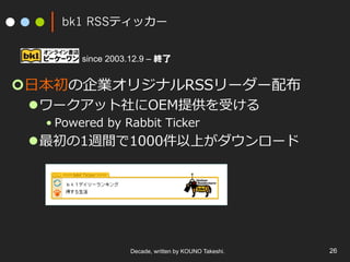 bk1 RSSティッカー
¢ ⽇本初の企業オリジナルRSSリーダー配布
l ワークアット社にOEM提供を受ける
• Powered by Rabbit Ticker
l 最初の1週間で1000件以上がダウンロード
Decade, written by KOUNO Takeshi. 26
since 2003.12.9 – 終了
 