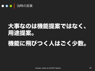 Decade, written by KOUNO Takeshi. 27
当時の⾔葉
大事なのは機能提案ではなく、
用途提案。
機能に飛びつく人はごく少数。
 