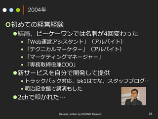 Decade, written by KOUNO Takeshi. 28
2004年
¢ 初めての経営経験
l 結局、ビーケーワンでは名刺が4回変わった
• 「Web運営アシスタント」（アルバイト）
• 「テクニカルマーケター」（アルバイト）
• 「マーケティングマネージャー」
• 「専務取締役兼COO」
l 新サービスを⾃分で開発して提供
• トラックバック対応、bk1はてな、スタッフブログ…
• 明治記念館で講演もした
l 2chで叩かれた…
 