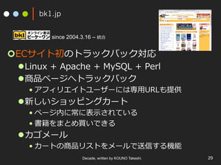 bk1.jp
¢ ECサイト初のトラックバック対応
l Linux + Apache + MySQL + Perl
l 商品ページへトラックバック
• アフィリエイトユーザーには専⽤URLも提供
l 新しいショッピングカート
• ページ内に常に表⽰されている
• 書籍をまとめ買いできる
l カゴメール
• カートの商品リストをメールで送信する機能
Decade, written by KOUNO Takeshi. 29
since 2004.3.16 – 統合
 