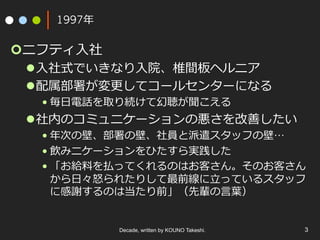 1997年
¢ ニフティ⼊社
l ⼊社式でいきなり⼊院、椎間板ヘルニア
l 配属部署が変更してコールセンターになる
• 毎⽇電話を取り続けて幻聴が聞こえる
l 社内のコミュニケーションの悪さを改善したい
• 年次の壁、部署の壁、社員と派遣スタッフの壁…
• 飲みニケーションをひたすら実践した
• 「お給料を払ってくれるのはお客さん。そのお客さん
から⽇々怒られたりして最前線に⽴っているスタッフ
に感謝するのは当たり前」（先輩の⾔葉）
Decade, written by KOUNO Takeshi. 3
 