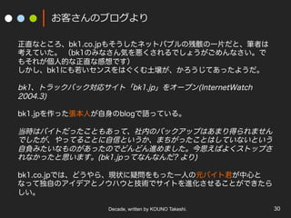 Decade, written by KOUNO Takeshi. 30
お客さんのブログより
正直なところ、bk1.co.jpもそうしたネットバブルの残骸の一片だと、筆者は
考えていた。 （bk1のみなさん気を悪くされるでしょうがごめんなさい。で
もそれが個人的な正直な感想です）
しかし、bk1にも若いセンスをはぐくむ土壌が、かろうじてあったようだ。
bk1、トラックバック対応サイト「bk1.jp」をオープン(InternetWatch
2004.3)
bk1.jpを作った張本人が自身のblogで語っている。
当時はバイトだったこともあって、社内のバックアップはあまり得られません
でしたが、やってることに自信というか、まちがったことはしていないという
自負みたいなものがあったのでどんどん進めました。今思えばよくストップさ
れなかったと思います。(bk1.jpってなんなんだ? より)
bk1.co.jpでは、どうやら、現状に疑問をもった一人の元バイト君が中心と
なって独自のアイデアとノウハウと技術でサイトを進化させることができたら
しい。
 