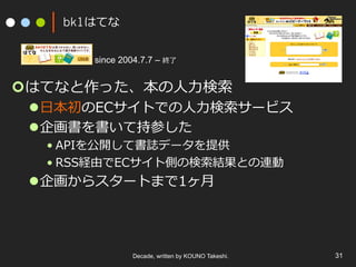 bk1はてな
¢ はてなと作った、本の⼈⼒検索
l ⽇本初のECサイトでの⼈⼒検索サービス
l 企画書を書いて持参した
• APIを公開して書誌データを提供
• RSS経由でECサイト側の検索結果との連動
l 企画からスタートまで1ヶ⽉
Decade, written by KOUNO Takeshi. 31
since 2004.7.7 – 終了
 