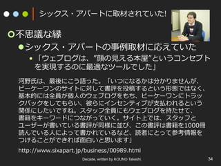 Decade, written by KOUNO Takeshi. 34
シックス・アパートに取材されていた!
¢ 不思議な縁
l シックス・アパートの事例取材に応えていた
• 「ウェブログは、”顔の⾒える本屋”というコンセプト
を実現するのに最適なツールでした」
河野⽒は、最後にこう語った。「いつになるかは分かりませんが、
ビーケーワンのサイトに対して書評を投稿するという形態ではなく、
基本的には全員が個⼈のウェブログをもち、ビーケーワンにトラッ
クバックをしてもらい、彼らにインセンティブが⽀払われるという
関係にしたいですね。スタッフ全員にもウェブログを持たせて、
書籍をキーワードにつながっていく。サイト上では、スタッフと
ユーザーが書いている書評が同様に並び、この書評は書籍を1000冊
読んでいる⼈によって書かれているなど、読者にとって参考情報を
つけることができれば⾯⽩いと思います」
http://www.sixapart.jp/business/00989.html
 